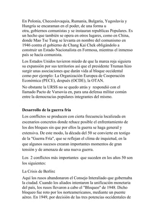 En Polonia, Checoslovaquia, Rumania, Bulgaria, Yugoslavia y
Hungría se encaraman en el poder, de una forma u
otra, gobiernos comunistas y se instauran republicas Populares. Es
un hecho que también se opera en otros lugares, como en China,
donde Mao Tse Tung se levanta en nombre del comunismo en
1946 contra el gobierno de Chang Kai Chek obligándolo a
construir un Estado Nacionalista en Formosa, mientras el inmenso
país se hacía comunista.
Los Estados Unidos tuvieron miedo de que la marea roja siguiera
su expansión por sus territorios así que el presidente Truman hizo
surgir unas asociaciones que darán vida al bloque occidental
como por ejemplo: La Organización Europea de Cooperación
Económica (PECE), después (OCDE), la OTAN.
No obstante la URSS no se quedo atrás y respondió con el
llamado Pacto de Varsovia en, para una defensa militar común
entre la democracias populares integrantes del mismo.


Desarrollo de la guerra fría
Los conflictos se producen con cierta frecuencia localizada en
escenarios concretos donde rehace posible el enfrentamiento de
los dos bloques sin que por ellos la guerra se haga general y
extensiva. De este modo, la década del 50 se convierte en testigo
de la "Guerra Fría", que se reflejan el clima de inquietud, en la
que algunos sucesos crearan importantes momentos de gran
tensión y de amenaza de una nueva guerra.
Los 2 conflictos más importantes que suceden en los años 50 son
los siguientes:
La Crisis de Berlín:
Aquí los rusos abandonaron el Consejo Interaliado que gobernaba
la ciudad. Cuando los aliados intentaron la unificación monetaria
del país, los rusos llevaron a cabo el "Bloqueo" de 1948. Dicho
bloqueo fue roto por los norteamericanos, mediante un puente
aéreo. En 1949, por decisión de las tres potencias occidentales de
 