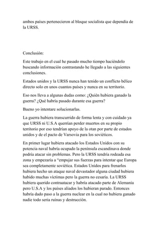 ambos países pertenecieron al bloque socialista que dependía de
la URSS.




Conclusión:
Este trabajo en el cual he pasado mucho tiempo haciéndolo
buscando información contrastando he llegado a las siguientes
conclusiones.
Estados unidos y la URSS nunca han tenido un conflicto bélico
directo solo en unos cuantos países y nunca en su territorio.
Eso nos lleva a algunas dudas como: ¿Quién hubiera ganado la
guerra? ¿Qué habría pasado durante esa guerra?
Bueno yo intentare solucionarlas.
La guerra hubiera transcurrido de forma lenta y con cuidado ya
que URSS ni U.S.A querrían perder muertos en su propio
territorio por eso tendrían apoyo de la otan por parte de estados
unidos y de el pacto de Varsovia para los soviéticos.
En primer lugar hubiera atacado los Estados Unidos con su
potencia naval habría ocupado la península escandinava donde
podría atacar sin problemas. Pero la URSS tendría rodeada esa
zona y empezaría a “empujar sus fuerzas para intentar que Europa
sea completamente soviética. Estados Unidos para frenarlos
hubiera hecho un ataque naval devastador alguna ciudad hubiera
habido muchas víctimas pero la guerra no cesaría. La URSS
hubiera querido contraatacar y habría atacado parte de Alemania
pero U.S.A y los países aliados los hubieran parado. Entonces
habría dado paso a la guerra nuclear en la cual no hubiera ganado
nadie todo seria ruinas y destrucción.
 