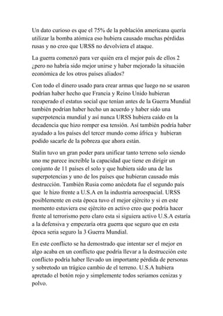 Un dato curioso es que el 75% de la población americana quería
utilizar la bomba atómica eso hubiera causado muchas pérdidas
rusas y no creo que URSS no devolviera el ataque.
La guerra comenzó para ver quién era el mejor país de ellos 2
¿pero no habría sido mejor unirse y haber mejorado la situación
económica de los otros países aliados?
Con todo el dinero usado para crear armas que luego no se usaron
podrían haber hecho que Francia y Reino Unido hubieran
recuperado el estatus social que tenían antes de la Guerra Mundial
también podrían haber hecho un acuerdo y haber sido una
superpotencia mundial y así nunca URSS hubiera caído en la
decadencia que hizo romper esa tensión. Así también podría haber
ayudado a los países del tercer mundo como áfrica y hubieran
podido sacarle de la pobreza que ahora están.
Stalin tuvo un gran poder para unificar tanto terreno solo siendo
uno me parece increíble la capacidad que tiene en dirigir un
conjunto de 11 países el solo y que hubiera sido una de las
superpotencias y uno de los países que hubieran causado más
destrucción. También Rusia como anécdota fue el segundo país
que le hizo frente a U.S.A en la industria aeroespacial. URSS
posiblemente en esta época tuvo el mejor ejército y si en este
momento estuviera ese ejército en activo creo que podría hacer
frente al terrorismo pero claro esta si siguiera activo U.S.A estaría
a la defensiva y empezaría otra guerra que seguro que en esta
época seria seguro la 3 Guerra Mundial.
En este conflicto se ha demostrado que intentar ser el mejor en
algo acaba en un conflicto que podría llevar a la destrucción este
conflicto podría haber llevado un importante pérdida de personas
y sobretodo un trágico cambio de el terreno. U.S.A hubiera
apretado el botón rojo y simplemente todos seriamos cenizas y
polvo.
 