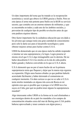 Un dato importante del tema que he tratado es la recuperación
económica y social que obtuvo la URSS gracias a Stalin. Pero en
esta época el arma más potente para Stalin era la KGB su servicio
secreto, que contaba con un enorme número de militantes, y que
se encontraba en todos y cada uno de los ámbitos sociales, y
prevenían de cualquier tipo de posible revolución antes de que
esta pudiera siquiera idearse.
Otro factor importante fue la cuidadosa educación que era dada a
los jóvenes que aunque tenía una gran cantidad de conocimiento
pero solo le daría uso para el desarrollo tecnológico y para
obtener mejores armas para luchar contra U.S.A.
URSS ha demostrado que en una época mala ha sabido responder
e intentar ser una superpotencia y lo logro. Logro ponerse al
mismo nivel que U.S.A algo inimaginable casi lo derrota. De no
haber descubierto U.S.A los misiles en la isla de cuba podría
haber ganado y haberse convertido en lo que es U.S.A ahora.
U.S.A demostró que no por el mero hecho de ser la primera
superpotencia tenía que flaquear y dejar que la marea roja siguiera
su expansión. Eligio unos buenos aliados ya que podrían haberle
acorralado fácilmente y haber derrotado el comunismo en
cualquier momento. Un dato curioso es que no se sabe si U.S.A
tenía misiles instalados en alguna isla cerca de Rusia en mi
opinión creo que es posible que si porque si la URSS tuvo los
suyos en Cuba ¿por qué no podría tener alguno la superpotencia
mundial?
Algo interesante sobre URSS es la forma en la cual eliminaban a
sus enemigos dentro de su país los mandaba a los campos de
concentración situados cerca del mar de Bering pero U.SA podría
haberse aprovechado y tener contacto con algún preso y
 