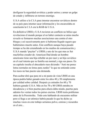 desfigurar la seguridad soviética y poder unirse y armar un golpe
de estado y infiltrarse en terreno enemigo.
U.S.A utilizo a la C.I.A para intentar encontrar soviéticos dentro
de su país para intentar sacar información y los encarcelaba en
conclusión la C.I.A era la KGB de U.S.A.
En definitiva URSS y U.S.A tuvieron un conflicto no bélico que
revoluciono el mundo porque al no haber contacto se armo mucho
revuelo se formaron muchas asociaciones una contra el otro
bloque y así sucesivamente pero si hubieran llegado seguro que
hubiéramos muerto antes. Este conflicto aunque haya pasado
tiempo se ha ido extendiendo en los medios de comunicación y
U.S.A manda “puyitas” a URSS y uno de los que mas es Set
macferline creador de: American Dad donde un hombre
americano tiene una hija rebelde un pez nazi y un hijo soviético
en el cual intenta que su familia sea normal y siga sus pasos. En
un capitulo insulta el abecedario ruso diciendo: “Ami me pones
letras normales no letras para zurdos” lo que no entiendo como
los rusos no han puesto una demanda.
Para acabar diré que para mí a mi punto de vista URSS en una
época podría haber ganado entre los años 40 y 50 simplemente
por calidad sobre calidad. Después ya entrados los 60 y 70
hubiera ganado U.S.A. Más en los 70 y 80 URSS entraba en
decadencia y si bien puertas para afuera daba miedo, puertas para
adentro les venían todos los países encima. URSS tenía problemas
antes de la Perestroika. Todo esto hablando de encuentro militar
pero si llega a ser atómico habría pasado lo que he dicho ya
muchas veces en este trabajo seriamos polvo, cenizas y recuerdos
en el aire...
 