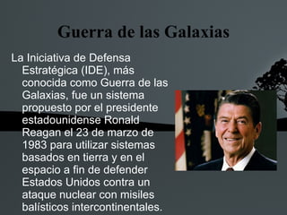 Guerra de las Galaxias
La Iniciativa de Defensa
  Estratégica (IDE), más
  conocida como Guerra de las
  Galaxias, fue un sistema
  propuesto por el presidente
  estadounidense Ronald
  Reagan el 23 de marzo de
  1983 para utilizar sistemas
  basados en tierra y en el
  espacio a fin de defender
  Estados Unidos contra un
  ataque nuclear con misiles
  balísticos intercontinentales.
 