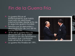    La guerra fría es el
    enfrentamiento que había
    marcado las relaciones
    internacionales desde el fin de
    la segunda guerra mundial.
   Termina por el derrumbe y
    desintegración de uno de los
    contendientes.
    El fin de la guerra fría y la
    desaparición de la Unión
    Soviética son dos fenómenos
    paralelos que cambiarán
    radicalmente el mundo.
   La guerra fría finaliza en 1991.
 