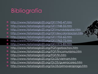    http://www.historiasiglo20.org/GF/1945-47.htm
   http://www.historiasiglo20.org/GF/1948-55.htm
   http://www.historiasiglo20.org/GF/mundobipolar.htm
   http://www.historiasiglo20.org/GF/descolonizacion.htm
   http://www.historiasiglo20.org/GF/1955-62.htm
   http://www.historiasiglo20.org/GF/1962-75.htm
   http://www.historiasiglo20.org/GF/1975-85.htm
   http://www.historiasiglo20.org/FGF/gorbachov.htm
   http://www.historiasiglo20.org/FGF/fincomunismo.htm
   http://www.historiasiglo20.org/FGF/fin.htm
   http://www.historiasiglo20.org/GLOS/vietnam.htm
   http://www.historiasiglo20.org/GLOS/guerracorea.htm
   http://www.historiasiglo20.org/GLOS/primaverapraga.htm
 