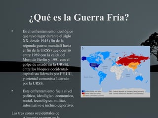 ¿Qué es la Guerra Fría?

       Es el enfrentamiento ideológico
       que tuvo lugar durante el siglo
       XX, desde 1945 (fin de la
       segunda guerra mundial) hasta
       el fin de la URSS (que ocurrió
       entre 1989 con la caída del
       Muro de Berlín y 1991 con el
       golpe de estado en la URSS),
       entre los bloques occidental-
       capitalista liderado por EE.UU,
       y oriental-comunista liderado
       por la URSS.

       Este enfrentamiento fue a nivel
       político, ideológico, económico,
       social, tecnológico, militar,
       informativo e incluso deportivo.
Las tres zonas occidentales de
 