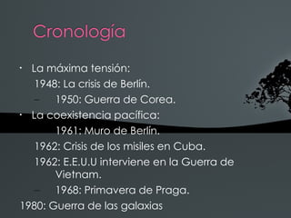 •
  La máxima tensión:
   1948: La crisis de Berlín.
   –   1950: Guerra de Corea.
•
  La coexistencia pacífica:
   –   1961: Muro de Berlín.
   1962: Crisis de los misiles en Cuba.
   1962: E.E.U.U interviene en la Guerra de
       Vietnam.
   –   1968: Primavera de Praga.
1980: Guerra de las galaxias
 