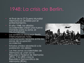 
    Al final de la 2ª Guerra Mundial
    Alemania es dividida por el
    enfrentamiento.

    El año 1948, los aliados
    occidentales crean una nueva
    moneda para su zona, el
    Deutschemark.
•   Los soviéticos bloquean Berlín,
    interrumpiendo toda
    comunicación terrestre entre las
    zonas de ocupación
    occidental.
•   Estados Unidos abasteció a la
    población vía aérea.
•   Las tres zonas occidentales de
    Alemania se unen en la
    Republica Federal de Alemania
    (RFA). Y la URSS crea la
    Republica Democrática de
    Alemania (RDA).
 