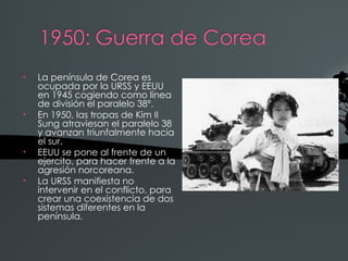 •   La península de Corea es
    ocupada por la URSS y EEUU
    en 1945 cogiendo como línea
    de división el paralelo 38º.
•   En 1950, las tropas de Kim II
    Sung atraviesan el paralelo 38
    y avanzan triunfalmente hacia
    el sur.
•   EEUU se pone al frente de un
    ejercito, para hacer frente a la
    agresión norcoreana.
•   La URSS manifiesta no
    intervenir en el conflicto, para
    crear una coexistencia de dos
    sistemas diferentes en la
    península.
 