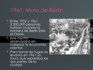 Entre 1952 y 1961,
  2.500.000 personas
  habían cruzado la
  frontera de Berlín Este
  al Oeste.
 Este hecho
  amenazaba en
  colapsar la economía
  oriental.
 Para frenar las fugas se
  levantó en 1961 un
  muro que separaba las
  dos partes de la
  ciudad.
 