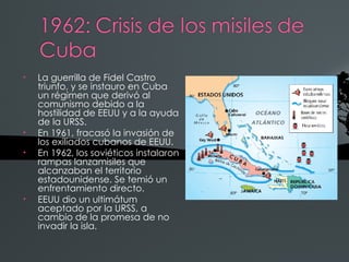 •   La guerrilla de Fidel Castro
    triunfo, y se instauro en Cuba
    un régimen que derivó al
    comunismo debido a la
    hostilidad de EEUU y a la ayuda
    de la URSS.
•   En 1961, fracasó la invasión de
    los exiliados cubanos de EEUU.
•   En 1962, los soviéticos instalaron
    rampas lanzamisiles que
    alcanzaban el territorio
    estadounidense. Se temió un
    enfrentamiento directo.
•   EEUU dio un ultimátum
    aceptado por la URSS, a
    cambio de la promesa de no
    invadir la isla.
 