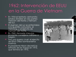    En 1954 el territorio vietnamita
    estaba dividido en dos partes:
    Vietnam del Norte y Vietnam
    del Sur.
   El régimen del sur se enfrentaba
    a la guerrilla comunista, el
    Vietcong, y al ejercito de
    Vietnam del Norte.
   En 1962, Kennedy intervino
    enviando consejeros militares a
    Saigón.
   Tras una guerra cruel, el ejercito
    de EEUU utilizó bombarderos
    masivos.
   El presidente Nixon decretó la
    retirada de las tropas en 1973,
    que terminó en 1975.
 