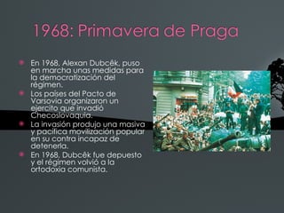    En 1968, Alexan Dubcêk, puso
    en marcha unas medidas para
    la democratización del
    régimen.
   Los países del Pacto de
    Varsovia organizaron un
    ejercito que invadió
    Checoslovaquia.
   La invasión produjo una masiva
    y pacífica movilización popular
    en su contra incapaz de
    detenerla.
   En 1968, Dubcêk fue depuesto
    y el régimen volvió a la
    ortodoxia comunista.
 