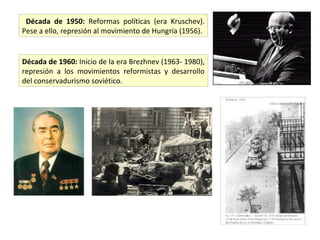 Década de 1950: Reformas políticas (era Kruschev).
Pese a ello, represión al movimiento de Hungría (1956).


Década de 1960: Inicio de la era Brezhnev (1963- 1980),
represión a los movimientos reformistas y desarrollo
del conservadurismo soviético.
 