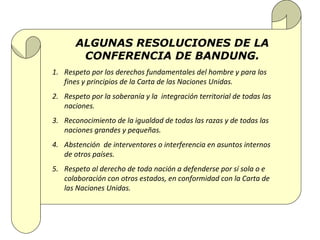 ALGUNAS RESOLUCIONES DE LA
        CONFERENCIA DE BANDUNG.
1. Respeto por los derechos fundamentales del hombre y para los
   fines y principios de la Carta de las Naciones Unidas.
2. Respeto por la soberanía y la integración territorial de todas las
   naciones.
3. Reconocimiento de la igualdad de todas las razas y de todas las
   naciones grandes y pequeñas.
4. Abstención de interventores o interferencia en asuntos internos
   de otros países.
5. Respeto al derecho de toda nación a defenderse por sí sola o e
   colaboración con otros estados, en conformidad con la Carta de
   las Naciones Unidas.
 