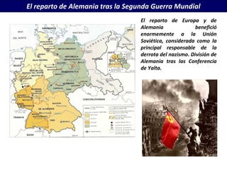 El reparto de Alemania tras la Segunda Guerra Mundial
                                  El reparto de Europa y de
                                  Alemania               benefició
                                  enormemente a la Unión
                                  Soviética, considerada como la
                                  principal responsable de la
                                  derrota del nazismo. División de
                                  Alemania tras las Conferencia
                                  de Yalta.
 