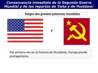 Consecuencia inmediata de la Segunda Guerra
Mundial y de los repartos de Yalta y de Postdam:

              Surgen dos grandes potencias mundiales




                                 y




   Por primera vez en la historia de Occidente, Europa pierde
   protagonismo.
 