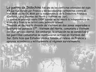 La guerra de Indochina fue uno de los conflictos coloniales del siglo
XX que fue librado por Francia y los nacionalistas vietnamitas contra el
Viet Minh de Ho Chi Minh por la independencia de la Indochina Francesa
(Camboya, Laos, Vietnam del Norte y Vietnam del Sur),
La guerra se prolongó hasta 1954, cuando se reconoció la independencia de
la región y Francia se retiró como potencia colonial.
También se decidió la división de Vietnam en dos zonas separadas a
la altura del paralelo 17º : Vietnam del Norte, comunista y Vietnam
del Sur, prooccidental. Sin embargo, la situación no se estabilizó y
las guerrillas comunistas se mantuvieron activas en Vietnam del
Sur. Esto hizo que Estados Unidos tomase el relevo de Francia y
apoyase económica y militarmente al régimen survietnamita.
 