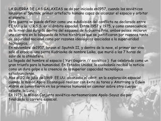 LA GUERRA DE LAS GALAXIAS se da por iniciada en1957, cuando los soviéticos
lanzaron el Sputnik, primer artefacto humano capaz de alcanzar el espacio y orbitar
el planeta.
Esta guerra se puede definir como una subdivisión del conflicto no declarado entre
EE.UU. y la U.R.S.S. en el ámbito espacial. Entre 1957 y 1975, y como consecuencia
de la rivalidad surgida dentro del esquema de la Guerra Fría, ambos países iniciaron
una carrera en la búsqueda de hitos históricos que se justificaron por razones tanto
de seguridad nacional como por razones ideológicas asociadas a la superioridad
tecnológica.
En noviembre de1957, lanzan el Sputnik II, y dentro de la nave, el primer ser vivo
sale al espacio: una perra Kudriavka de nombre Laika, que murió a las 7 horas de
salir de la atmósfera.
La llegada del hombre al espacio ( Yuri Gagarin // soviético ) fue celebrado como un
gran triunfo para la humanidad. En Estados Unidos, la ciudadanía recibió la noticia
como un duro golpe a la creencia de la superior capacidad tecnológica
estadounidense.
Mas el 20 de julio de 1969 EE.UU. alcanzaba el cénit en la exploración espacial
cuando la misión Apolo 11consiguió realizar con éxito su tarea y Amstrong y Edwin
Aldrin se convirtieron en los primeros humanos en caminar sobre otro cuerpo
celeste, la Luna.
En 1975, la Misión Conjunta soviético-norteamericana Apolo-Soyuz dio por
finalizada la carrera espacial.
 