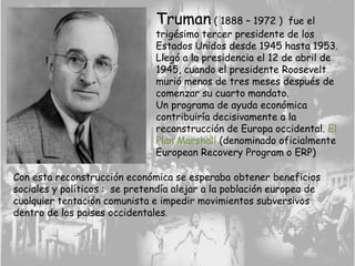 Truman ( 1888 – 1972 ) fue el
trigésimo tercer presidente de los
Estados Unidos desde 1945 hasta 1953.
Llegó a la presidencia el 12 de abril de
1945, cuando el presidente Roosevelt
murió menos de tres meses después de
comenzar su cuarto mandato.
Un programa de ayuda económica
contribuiría decisivamente a la
reconstrucción de Europa occidental. El
Plan Marshall (denominado oficialmente
European Recovery Program o ERP)
Con esta reconstrucción económica se esperaba obtener beneficios
sociales y políticos : se pretendía alejar a la población europea de
cualquier tentación comunista e impedir movimientos subversivos
dentro de los paises occidentales.
 