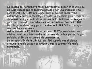 La llegada del reformista Mijail Gorvachov al poder en la U.R.S.S.
en 1985 supuso que el desarme pasase a ser una prioridad vital
para la U.R.S.S.. Esto era lógico, pues el país se encontraba
estancado y retraso tecnológicamente, la economía planificada no
daba más de sí y el reto de la Guerra de las Galaxias de Reagan no
podía ser asumido, procedía pues, un entendimiento con EE.UU.
Para llegar al desarme y poder centrarse la U.R.S.S. en arreglar
sus problemas internos.
Así se firmó con EE.UU. Un acuerdo en 1987 para eliminar los
misiles de alcance intermedio del arsenal de ambos países, lo que
señalaba el fin de la carrera de armamentos.
La desaparición de la U.R.S.S. en 1991 suponía que el bloque
comunista había dejado de existir y que la guerra fría había
terminado.
 