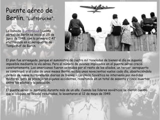 Puente aéreo de
Berlin. “Luftbrücke”.
La llamada Luftbrücke (puente
aéreo) de Berlín se inició el 25 de
junio de 1948, con la primera C-47
aterrizando en el aeropuerto de
Tempelhof de Berlín.
El plan fue arriesgado, porque el suministro de cuatro mil toneladas de bienes al día se suponía
imposible mediante la vía aérea. Pero el número de aviones implicados en el puente aéreo creció
constantemente. Los americanos fueron asistidos por el resto de los aliados, un tercer aeropuerto
se construyó, y al cabo de unos meses Berlín recibía unos novecientos vuelos cada día, abasteciéndola
de más de nueve mil toneladas diarias de bienes. - La Unión Soviética no intervenía por medidas
militares, pero se produjeron algunos accidentes, resultando en un total de sesenta y cinco muertes
entre los pilotos y la población.
El puente aéreo se mantenía durante más de un año. Cuando los líderes soviéticos se dieron cuenta
que el bloqueo no llevaba resultados, lo levantaron el 12 de mayo de 1949.
 