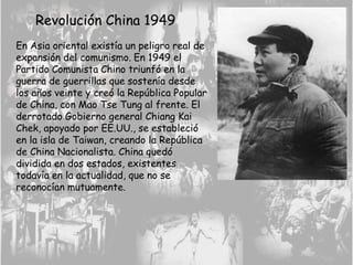 Revolución China 1949
En Asia oriental existía un peligro real de
expansión del comunismo. En 1949 el
Partido Comunista Chino triunfó en la
guerra de guerrillas que sostenía desde
los años veinte y creó la República Popular
de China, con Mao Tse Tung al frente. El
derrotado Gobierno general Chiang Kai
Chek, apoyado por EE.UU., se estableció
en la isla de Taiwan, creando la República
de China Nacionalista. China quedó
dividida en dos estados, existentes
todavía en la actualidad, que no se
reconocían mutuamente.
 