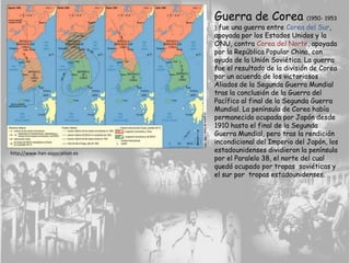 Guerra de Corea (1950- 1953
), fue una guerra entre Corea del Sur,
apoyada por los Estados Unidos y la
ONU, contra Corea del Norte, apoyada
por la República Popular China, con
ayuda de la Unión Soviética. La guerra
fue el resultado de la división de Corea
por un acuerdo de los victoriosos
Aliados de la Segunda Guerra Mundial
tras la conclusión de la Guerra del
Pacífico al final de la Segunda Guerra
Mundial. La península de Corea había
permanecido ocupada por Japón desde
1910 hasta el final de la Segunda
Guerra Mundial, pero tras la rendición
incondicional del Imperio del Japón, los
estadounidenses dividieron la península
por el Paralelo 38, el norte del cual
quedó ocupado por tropas soviéticas y
el sur por tropas estadounidenses.
http://www.han-association.es
 