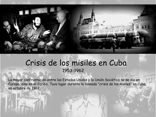 Crisis de los misiles en Cuba
1953-1962
La mayor confrontación entre los Estados Unidos y la Unión Soviética no se dio en
Europa, sino en el Caribe. Tuvo lugar durante la llamada "crisis de los misiles" en Cuba,
en octubre de 1962.
 