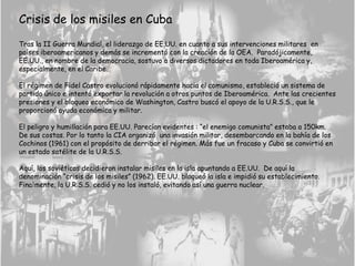 Crisis de los misiles en Cuba
Tras la II Guerra Mundial, el liderazgo de EE.UU. en cuanto a sus intervenciones militares en
países iberoamericanos y demás se incrementó con la creación de la OEA. Paradójicamente,
EE.UU., en nombre de la democracia, sostuvo a diversos dictadores en toda Iberoamérica y,
especialmente, en el Caribe.
El régimen de Fidel Castro evolucionó rápidamente hacia el comunismo, estableció un sistema de
partido único e intentó exportar la revolución a otros puntos de Iberoamérica. Ante las crecientes
presiones y el bloqueo económico de Washington, Castro buscó el apoyo de la U.R.S.S., que le
proporcionó ayuda económica y militar.
El peligro y humillación para EE.UU. Parecían evidentes : “el enemigo comunista” estaba a 150km.
De sus costas. Por lo tanto la CIA organizó una invasión militar, desembarcando en la bahía de los
Cochinos (1961) con el propósito de derribar el régimen. Más fue un fracaso y Cuba se convirtió en
un estado satélite de la U.R.S.S.
Aquí, los soviéticos decidieron instalar misiles en la isla apuntando a EE.UU. De aquí la
denominación “crisis de los misiles” (1962). EE.UU. bloqueó la isla e impidió su establecimiento.
Finalmente, la U.R.S.S. cedió y no los instaló, evitando así una guerra nuclear.
 