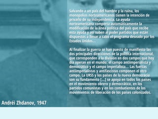Salvando a un país del hambre y la ruina, los
monopolios norteamericanos tienen la intención de
privarlo de su independencia. La ayuda
norteamericana comporta automáticamente la
modificación de la línea política del país que recibe
esta ayuda y así suben al poder partidos que están
dispuestos a llevar a cabo el programa deseado por los
Estados Unidos…
Al finalizar la guerra se han puesto de manifiesto las
dos principales direcciones de la política internacional,
que corresponden a la división en dos campos que hoy
día operan en el mundo: el campo antiimperialista y
democrático y el campo imperialista… Las fuerzas
antiimperialistas y antifascistas componen el otro
campo. La URSS y los países de la nueva democracia
son su fundamento […] se apoya en todos los países
en el movimiento obrero y democrático, en los
partidos comunistas y en los combatientes de los
movimientos de liberación de los países colonizados.

Andréi Zhdanov, 1947

 