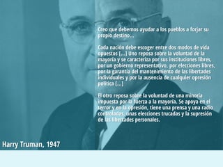 Creo que debemos ayudar a los pueblos a forjar su
propio destino…

Cada nación debe escoger entre dos modos de vida
opuestos […] Uno reposa sobre la voluntad de la
mayoría y se caracteriza por sus instituciones libres,
por un gobierno representativo, por elecciones libres,
por la garantía del mantenimiento de las libertades
individuales y por la ausencia de cualquier opresión
política […]
El otro reposa sobre la voluntad de una minoría
impuesta por la fuerza a la mayoría. Se apoya en el
terror y en la opresión, tiene una prensa y una radio
controladas, unas elecciones trucadas y la supresión
de las libertades personales.

Harry Truman, 1947

 