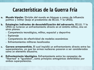 Características de la Guerra Fría
a.

Mundo bipolar. División del mundo en bloques o zonas de influencia
política y militar (bajo el predominio de EE.UU. Y la URSS).

b.

Estrategias indirectas de desestabilización del adversario. EE.UU. Y la
URSS no tuvieron un enfrentamiento directo en el ámbito militar, sino en
otros planos:
- Competencia tecnológica, militar, espacial y deportiva
- Espionaje
- Competencia de efectividad de modelos económicos
- Enfrentamientos militares localizados

c.

Carrera armamentista. El cual impidió un enfrentamiento directo entre las
superpotencias, ya que las armas nucleares pasaron a ser consideradas
como un elemento disuasivo.

d.

Enfrentamiento ideológico. Enfrentamiento entre los conceptos de
“libertad” e “igualdad”, como principios antagónicos defendidos por
ambas superpotencias.

 