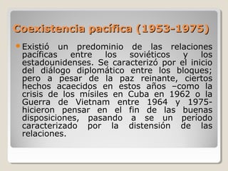 Coexistencia pacífica (1953-1975)Coexistencia pacífica (1953-1975)
Existió un predominio de las relaciones
pacíficas entre los soviéticos y los
estadounidenses. Se caracterizó por el inicio
del diálogo diplomático entre los bloques;
pero a pesar de la paz reinante, ciertos
hechos acaecidos en estos años –como la
crisis de los mísiles en Cuba en 1962 o la
Guerra de Vietnam entre 1964 y 1975-
hicieron pensar en el fin de las buenas
disposiciones, pasando a se un período
caracterizado por la distensión de las
relaciones.
 