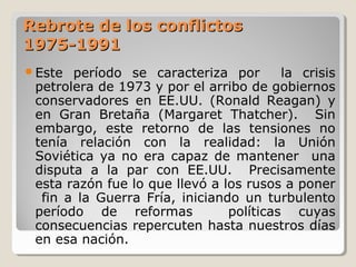 Rebrote de los conflictosRebrote de los conflictos
1975-19911975-1991
Este período se caracteriza por la crisis
petrolera de 1973 y por el arribo de gobiernos
conservadores en EE.UU. (Ronald Reagan) y
en Gran Bretaña (Margaret Thatcher). Sin
embargo, este retorno de las tensiones no
tenía relación con la realidad: la Unión
Soviética ya no era capaz de mantener una
disputa a la par con EE.UU. Precisamente
esta razón fue lo que llevó a los rusos a poner
fin a la Guerra Fría, iniciando un turbulento
período de reformas políticas cuyas
consecuencias repercuten hasta nuestros días
en esa nación.
 