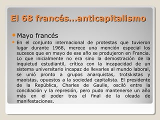 El 68 francés…anticapitalismoEl 68 francés…anticapitalismo
Mayo francés
 En el conjunto internacional de protestas que tuvieron
lugar durante 1968, merece una mención especial los
sucesos que en mayo de ese año se produjeron en Francia.
Lo que inicialmente no era sino la demostración de la
inquietud estudiantil, crítica con la incapacidad de un
sistema universitario incapaz de llevarles al mundo laboral,
se unió pronto a grupos anarquistas, trotskistas y
maoístas, opuestos a la sociedad capitalista. El presidente
de la República, Charles de Gaulle, osciló entre la
conciliación y la represión, pero pudo mantenerse un año
más en el poder tras el final de la oleada de
manifestaciones.
 