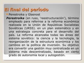 El final del períodoEl final del período
Perestroika y Glasnost
Perestroika (en ruso, ‘reestructuración’), término
empleado para referirse a la reforma económica
realizada en la Unión de Repúblicas Socialistas
Soviéticas (URSS). en un plan sistemático y en
una estrategia concreta para el desarrollo del
país. La reforma alcanzaba todas las áreas del
sistema soviético: la ciencia y la tecnología, la
reorganización de la estructura económica y los
cambios en la política de inversión. Su objetivo
era convertir una gestión muy centralizada en un
sistema más descentralizado, basado en cierto
grado de autonomía local y autogestión.
 