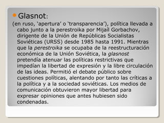 Glasnot:
(en ruso, ‘apertura’ o ‘transparencia’), política llevada a
cabo junto a la perestroika por Mijaíl Gorbachov,
dirigente de la Unión de Repúblicas Socialistas
Soviéticas (URSS) desde 1985 hasta 1991. Mientras
que la perestroika se ocupaba de la reestructuración
económica de la Unión Soviética, la glasnost
pretendía atenuar las políticas restrictivas que
impedían la libertad de expresión y la libre circulación
de las ideas. Permitió el debate público sobre
cuestiones políticas, alentando por tanto las críticas a
la política y a la sociedad soviéticas. Los medios de
comunicación obtuvieron mayor libertad para
expresar opiniones que antes hubiesen sido
condenadas.
 