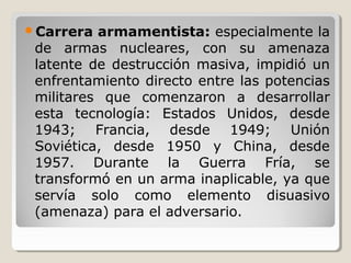 Carrera armamentista: especialmente la
de armas nucleares, con su amenaza
latente de destrucción masiva, impidió un
enfrentamiento directo entre las potencias
militares que comenzaron a desarrollar
esta tecnología: Estados Unidos, desde
1943; Francia, desde 1949; Unión
Soviética, desde 1950 y China, desde
1957. Durante la Guerra Fría, se
transformó en un arma inaplicable, ya que
servía solo como elemento disuasivo
(amenaza) para el adversario.
 