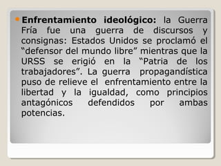 Enfrentamiento ideológico: la Guerra
Fría fue una guerra de discursos y
consignas: Estados Unidos se proclamó el
“defensor del mundo libre” mientras que la
URSS se erigió en la “Patria de los
trabajadores”. La guerra propagandística
puso de relieve el enfrentamiento entre la
libertad y la igualdad, como principios
antagónicos defendidos por ambas
potencias.
 