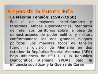 Etapas de la Guerra FríaEtapas de la Guerra Fría
La Máxima Tensión: (1947-1950)
Fue el de mayores incertidumbres y
tensiones. Ambas superpotencias intentaron
delimitar sus territorios sobre la base de
demostraciones de poder político y militar,
conformándose los dos grandes bloques
políticos. Los mayores focos de tensión
fueron la división de Alemania en dos
estados- la República Federal Alemana (RFA)
bajo influencia de EE.UU. Y la República
Democrática Alemana (RDA) bajo la
influencia soviética- y la Guerra de Corea
 