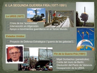 La URSS (1977)
 Crisis de los “euromisiles”.
 Intervención en Afganistán.
 Apoyo a movimientos guerrilleros en el Tercer Mundo.
Estados Unidos
 Proyecto de Defensa Estratégica (“guerra de las galaxias”).
Fin de la Guerra Fría (1991)
 Mijail Gorbachov (perestroika).
 Caída del muro de Berlín.
 Disolución del Pacto de Varsovia.
 Desaparición de la URSS.
 