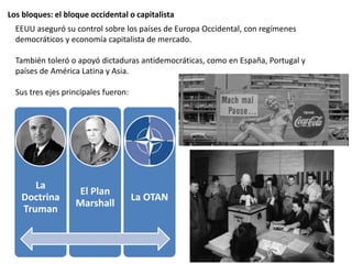 Los bloques: el bloque occidental o capitalista
EEUU aseguró su control sobre los países de Europa Occidental, con regímenes
democráticos y economía capitalista de mercado.
También toleró o apoyó dictaduras antidemocráticas, como en España, Portugal y
países de América Latina y Asia.
Sus tres ejes principales fueron:
La
Doctrina
Truman
El Plan
Marshall
La OTAN
 
