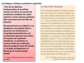 Los bloques: el bloque occidental o capitalista
“Uno de los objetivos
fundamentales de la política
exterior de USA es la creación de
condiciones mediante las cuales
nosotros y otras naciones podamos
fijar una manera de vivir libre de
coacción.
No alcanzaremos ese objetivo si no
ayudamos a los pueblos libres a
preservar sus instituciones e
integridad nacional frente a los
movimientos agresivos que tratan
de imponer los regímenes
totalitarios. Si vacilamos en
nuestra misión de conducción,
haremos peligrar la paz del mundo
y, sin duda, arriesgaremos el
bienestar de nuestra propia
nación”
H. Truman: Discurso al Congreso. (12 Marzo
de 1947)
 