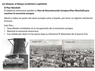 Los bloques: el bloque occidental o capitalista
El Plan Marshall:
El Gobierno americano aprobó un Plan de Reconstrucción Europeo (Plan Marshall) para
reactivar la economía europea.
Afectó a todos los países del oeste europeo salvo a España, por tener un régimen dictatorial
(Franco).
Este Plan:
• Tuvo efectos inmediatos en la recuperación de la economía europea.
• Reactivó la economía americana.
• Fue vetado por Stalin en los países bajo su influencia Detonante de la Guerra Fría.
Stuttgart 1947 Stuttgart 1955
 