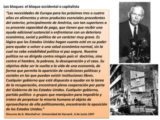 Los bloques: el bloque occidental o capitalista
“Las necesidades de Europa para los próximos tres o cuatro
años en alimentos y otros productos esenciales procedentes
del exterior, principalmente de América, son tan superiores a
su presente capacidad de pago, que tienen que recibir una
ayuda adicional sustancial o enfrentarse con un deterioro
económico, social y político de un carácter muy grave. Es
lógico que los Estados Unidos hagan cuanto esté en su poder
para ayudar a volver a una salud económica normal, sin la
cual no cabe estabilidad política ni paz segura. Nuestra
política no va dirigida contra ningún país ni doctrina, sino
contra el hambre, la pobreza, la desesperación y el caos. Su
objetivo debe ser la vuelta a la vida de una economía, de
forma que permita la aparición de condiciones políticas y
sociales en las que puedan existir instituciones libres.
Cualquier gobierno que esté dispuesto a ayudar en la tarea
de la recuperación, encontrará plena cooperación por parte
del Gobierno de los Estados Unidos. Cualquier gobierno,
partido político o grupos que manipulen para impedirlo y
traten de perpetuar la miseria humana al objeto de
aprovecharse de ella políticamente, encontrarán la oposición
de los Estados Unidos.”
Discurso de G. Marshall en Universidad de Harvard , 6 de Junio 1947
 
