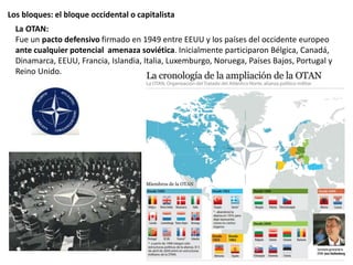 Los bloques: el bloque occidental o capitalista
La OTAN:
Fue un pacto defensivo firmado en 1949 entre EEUU y los países del occidente europeo
ante cualquier potencial amenaza soviética. Inicialmente participaron Bélgica, Canadá,
Dinamarca, EEUU, Francia, Islandia, Italia, Luxemburgo, Noruega, Países Bajos, Portugal y
Reino Unido.
 