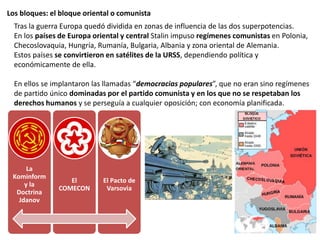 Los bloques: el bloque oriental o comunista
Tras la guerra Europa quedó dividida en zonas de influencia de las dos superpotencias.
En los países de Europa oriental y central Stalin impuso regímenes comunistas en Polonia,
Checoslovaquia, Hungría, Rumanía, Bulgaria, Albania y zona oriental de Alemania.
Estos países se convirtieron en satélites de la URSS, dependiendo política y
económicamente de ella.
En ellos se implantaron las llamadas “democracias populares”, que no eran sino regímenes
de partido único dominadas por el partido comunista y en los que no se respetaban los
derechos humanos y se perseguía a cualquier oposición; con economía planificada.
La
Kominform
y la
Doctrina
Jdanov
El
COMECON
El Pacto de
Varsovia
 