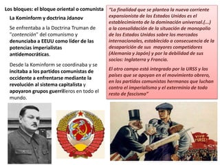Los bloques: el bloque oriental o comunista
La Kominform y doctrina Jdanov
Se enfrentaba a la Doctrina Truman de
"contención" del comunismo y
denunciaba a EEUU como líder de las
potencias imperialistas
antidemocráticas.
Desde la Kominform se coordinaba y se
incitaba a los partidos comunistas de
occidente a enfrentarse mediante la
revolución al sistema capitalista y
apoyaron grupos guerrilleros en todo el
mundo.
“La finalidad que se plantea la nueva corriente
expansionista de los Estados Unidos es el
establecimiento de la dominación universal.(...)
a la consolidación de la situación de monopolio
de los Estados Unidos sobre los mercados
internacionales, establecido a consecuencia de la
desaparición de sus mayores competidores
(Alemania y Japón) y por la debilidad de sus
socios: Inglaterra y Francia.
El otro campo está integrado por la URSS y los
países que se apoyan en el movimiento obrero,
en los partidos comunistas hermanos que luchan
contra el imperialismo y el exterminio de todo
resto de fascismo”
 
