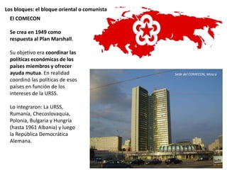 Los bloques: el bloque oriental o comunista
El COMECON
Se crea en 1949 como
respuesta al Plan Marshall.
Su objetivo era coordinar las
políticas económicas de los
países miembros y ofrecer
ayuda mutua. En realidad
coordinó las políticas de esos
países en función de los
intereses de la URSS.
Lo integraron: La URSS,
Rumanía, Checoslovaquia,
Polonia, Bulgaria y Hungría
(hasta 1961 Albania) y luego
la República Democrática
Alemana.
Sede del COMECON, Moscú
 