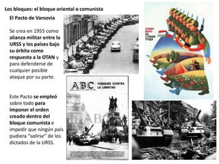 Los bloques: el bloque oriental o comunista
El Pacto de Varsovia
Se crea en 1955 como
alianza militar entre la
URSS y los países bajo
su órbita como
respuesta a la OTAN y
para defenderse de
cualquier posible
ataque por su parte.
Este Pacto se empleó
sobre todo para
imponer el orden
creado dentro del
bloque comunista e
impedir que ningún país
pudiera “salirse” de los
dictados de la URSS.
 